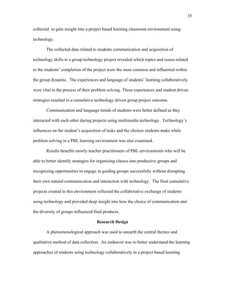 35
 
collected to gain insight into a project based learning classroom environment using
technology.
The collected data related to students communication and acquisition of
technology skills in a group technology project revealed which topics and issues related
to the students’ completion of the project were the most common and influential within
the group dynamic. The experiences and language of students’ learning collaboratively
were vital to the process of their problem solving. These experiences and student driven
strategies resulted in a cumulative technology driven group project outcome.
Communication and language trends of students were better defined as they
interacted with each other during projects using multimedia technology. Technology’s
influences on the student’s acquisition of tasks and the choices students make while
problem solving in a PBL learning environment was also examined.
Results benefits mostly teacher practitioners of PBL environments who will be
able to better identify strategies for organizing classes into productive groups and
recognizing opportunities to engage in guiding groups successfully without disrupting
their own natural communication and interaction with technology. The final cumulative
projects created in this environment reflected the collaborative exchange of students
using technology and provided deep insight into how the choice of communication and
the diversity of groups influenced final products.
Research Design
A phenomenological approach was used to unearth the central themes and
qualitative method of data collection. An endeavor was to better understand the learning
approaches of students using technology collaboratively in a project based learning
 
