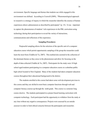 36
 
environment. Specific language and themes that students use while engaged in this
environment was defined. According to Creswell (2009), “Phenomenological approach
to research is a strategy of inquiry in which the researcher identifies the essence of human
experiences about a phenomenon as described by participants” (p. 15). It was important
to capture the phenomenon of students’ rich experiences in the PBL curriculum using
technology during their participation to reveal the variety of interactions,
communications and reflections of the experience.
Sampling Procedures
Purposeful sampling allows for the selection of the specific unit of a computer
education course which permit opportunistic sampling of the group the researcher could
learn the most from (Teddlie & Yu, 2007). This method also assisted in the collection of
the dominant themes as they arose in the phenomenon and allow for focusing on the
depth of data collected (Teddlie & Yu, 2007). Participants for the study were 18 high
school aged students participating in a computer education course at a suburban public
high school located in New England. Many of the students had taken computer education
courses throughout their educational background in the district.
The students enrolled in this course had taken some web development previous to
this course and they are skilled in most basic computer functions through web and
computer literacy courses up through the ninth grade. This course is a semester long
course elective. The students participated in a project based learning curriculum with
computer technology. Each participant had the opportunity to withdraw from the study at
any time without any negative consequences. Projects were assessed by an outside
assessor in order to limit ethical concerns between the participants and researcher.
 