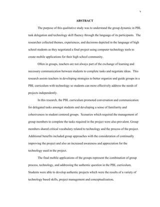 v
 
ABSTRACT
The purpose of this qualitative study was to understand the group dynamic in PBL
task delegation and technology skill fluency through the language of its participants. The
researcher collected themes, experiences, and decisions depicted in the language of high
school students as they negotiated a final project using computer technology tools to
create mobile applications for their high school community.
Often in groups, teachers are not always part of the exchange of learning and
necessary communication between students to complete tasks and negotiate ideas. This
research assists teachers in developing strategies to better organize and guide groups in a
PBL curriculum with technology so students can more effectively address the needs of
projects independently.
In this research, the PBL curriculum promoted conversation and communication
for delegated tasks amongst students and developing a sense of familiarity and
cohesiveness in student centered groups. Scenarios which required the management of
group members to complete the tasks required in the project were also prevalent. Group
members shared critical vocabulary related to technology and the process of the project.
Additional benefits included group approaches with the consideration of continually
improving the project and also an increased awareness and appreciation for the
technology used in the project.
The final mobile applications of the groups represent the combination of group
process, technology, and addressing the authentic question in the PBL curriculum.
Students were able to develop authentic projects which were the results of a variety of
technology based skills, project management and conceptualization.
 