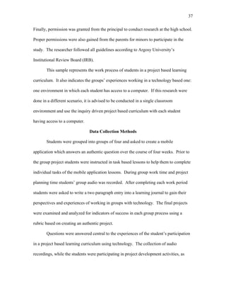 37
 
Finally, permission was granted from the principal to conduct research at the high school.
Proper permissions were also gained from the parents for minors to participate in the
study. The researcher followed all guidelines according to Argosy University’s
Institutional Review Board (IRB).
This sample represents the work process of students in a project based learning
curriculum. It also indicates the groups’ experiences working in a technology based one:
one environment in which each student has access to a computer. If this research were
done in a different scenario, it is advised to be conducted in a single classroom
environment and use the inquiry driven project based curriculum with each student
having access to a computer.
Data Collection Methods
Students were grouped into groups of four and asked to create a mobile
application which answers an authentic question over the course of four weeks. Prior to
the group project students were instructed in task based lessons to help them to complete
individual tasks of the mobile application lessons. During group work time and project
planning time students’ group audio was recorded. After completing each work period
students were asked to write a two paragraph entry into a learning journal to gain their
perspectives and experiences of working in groups with technology. The final projects
were examined and analyzed for indicators of success in each group process using a
rubric based on creating an authentic project.
Questions were answered central to the experiences of the student’s participation
in a project based learning curriculum using technology. The collection of audio
recordings, while the students were participating in project development activities, as
 