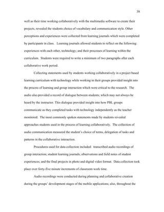 38
 
well as their time working collaboratively with the multimedia software to create their
projects, revealed the students choice of vocabulary and communication style. Other
perceptions and experiences were collected from learning journals which were completed
by participants in class. Learning journals allowed students to reflect on the following:
experiences with each other, technology; and their processes of learning within the
curriculum. Students were required to write a minimum of two paragraphs after each
collaborative work period.
Collecting statements used by students working collaboratively in a project based
learning curriculum with technology while working in their groups provided insight into
the process of learning and group interaction which were critical to the research. The
audio also provided a record of dialogue between students; which may not always be
heard by the instructor. This dialogue provided insight into how PBL groups
communicate as they completed tasks with technology independently as the teacher
monitored. The most commonly spoken statements made by students revealed
approaches students used in the process of learning collaboratively. The collection of
audio communication measured the student’s choice of terms, delegation of tasks and
patterns in the collaborative interaction.
Procedures used for data collection included: transcribed audio recordings of
group interaction; student learning journals; observations and field notes of student
experiences; and the final projects in photo and digital video format. Data collection took
place over forty-five minute increments of classroom work time.
Audio recordings were conducted during planning and collaborative creation
during the groups’ development stages of the mobile applications; also, throughout the
 