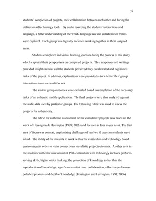 39
 
students’ completion of projects, their collaboration between each other and during the
utilization of technology tools. By audio recording the students’ interactions and
language, a better understanding of the words, language use and collaboration trends
were captured. Each group was digitally recorded working together in their assigned
areas.
Students completed individual learning journals during the process of this study
which captured their perspectives on completed projects. Their responses and writings
provided insight on how well the students perceived they collaborated and negotiated
tasks of the project. In addition, explanations were provided as to whether their group
interactions were successful or not.
The student group outcomes were evaluated based on completion of the necessary
tasks of an authentic mobile application. The final projects were also analyzed against
the audio data used by particular groups. The following rubric was used to assess the
projects for authenticity.
The rubric for authentic assessment for the cumulative projects was based on the
work of Herrington & Herrington (1998; 2006) and focused in four major areas. The first
area of focus was context, emphasizing challenges of real world question students were
asked. The ability of the students to work within the curriculum and technology based
environment in order to make connections to realistic project outcomes. Another area in
the students’ authentic assessment of PBL curriculum with technology includes problem-
solving skills, higher order thinking, the production of knowledge rather than the
reproduction of knowledge, significant student time, collaboration, effective performers,
polished products and depth of knowledge (Herrington and Herrington, 1998; 2006).
 