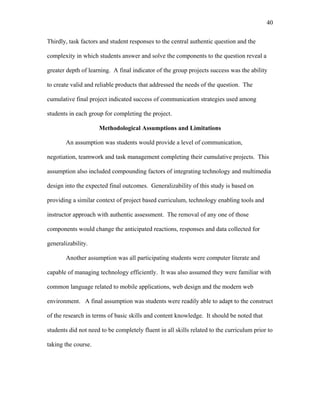 40
 
Thirdly, task factors and student responses to the central authentic question and the
complexity in which students answer and solve the components to the question reveal a
greater depth of learning. A final indicator of the group projects success was the ability
to create valid and reliable products that addressed the needs of the question. The
cumulative final project indicated success of communication strategies used among
students in each group for completing the project.
Methodological Assumptions and Limitations
An assumption was students would provide a level of communication,
negotiation, teamwork and task management completing their cumulative projects. This
assumption also included compounding factors of integrating technology and multimedia
design into the expected final outcomes. Generalizability of this study is based on
providing a similar context of project based curriculum, technology enabling tools and
instructor approach with authentic assessment. The removal of any one of those
components would change the anticipated reactions, responses and data collected for
generalizability.
Another assumption was all participating students were computer literate and
capable of managing technology efficiently. It was also assumed they were familiar with
common language related to mobile applications, web design and the modern web
environment. A final assumption was students were readily able to adapt to the construct
of the research in terms of basic skills and content knowledge. It should be noted that
students did not need to be completely fluent in all skills related to the curriculum prior to
taking the course.
 