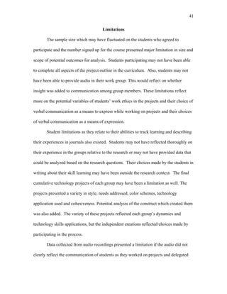 41
 
Limitations
The sample size which may have fluctuated on the students who agreed to
participate and the number signed up for the course presented major limitation in size and
scope of potential outcomes for analysis. Students participating may not have been able
to complete all aspects of the project outline in the curriculum. Also, students may not
have been able to provide audio in their work group. This would reflect on whether
insight was added to communication among group members. These limitations reflect
more on the potential variables of students’ work ethics in the projects and their choice of
verbal communication as a means to express while working on projects and their choices
of verbal communication as a means of expression.
Student limitations as they relate to their abilities to track learning and describing
their experiences in journals also existed. Students may not have reflected thoroughly on
their experience in the groups relative to the research or may not have provided data that
could be analyzed based on the research questions. Their choices made by the students in
writing about their skill learning may have been outside the research context. The final
cumulative technology projects of each group may have been a limitation as well. The
projects presented a variety in style, needs addressed, color schemes, technology
application used and cohesiveness. Potential analysis of the construct which created them
was also added. The variety of these projects reflected each group’s dynamics and
technology skills applications, but the independent creations reflected choices made by
participating in the process.
Data collected from audio recordings presented a limitation if the audio did not
clearly reflect the communication of students as they worked on projects and delegated
 