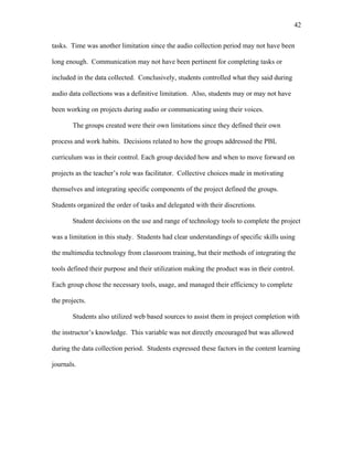 42
 
tasks. Time was another limitation since the audio collection period may not have been
long enough. Communication may not have been pertinent for completing tasks or
included in the data collected. Conclusively, students controlled what they said during
audio data collections was a definitive limitation. Also, students may or may not have
been working on projects during audio or communicating using their voices.
The groups created were their own limitations since they defined their own
process and work habits. Decisions related to how the groups addressed the PBL
curriculum was in their control. Each group decided how and when to move forward on
projects as the teacher’s role was facilitator. Collective choices made in motivating
themselves and integrating specific components of the project defined the groups.
Students organized the order of tasks and delegated with their discretions.
Student decisions on the use and range of technology tools to complete the project
was a limitation in this study. Students had clear understandings of specific skills using
the multimedia technology from classroom training, but their methods of integrating the
tools defined their purpose and their utilization making the product was in their control.
Each group chose the necessary tools, usage, and managed their efficiency to complete
the projects.
Students also utilized web based sources to assist them in project completion with
the instructor’s knowledge. This variable was not directly encouraged but was allowed
during the data collection period. Students expressed these factors in the content learning
journals.
 