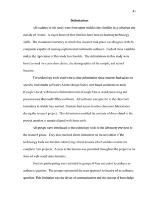 43
 
Delimitations
All students in this study were from upper middle class families in a suburban city
outside of Boston. A major focus of their families have been on learning technology
skills. The classroom laboratory in which this research took place was designed with 24
computers capable of running sophisticated multimedia software. Each of these variables
makes the replication of this study less feasible. The delimitations to this study were
based around the curriculum choice, the demographics of the sample, and school
location.
The technology tools used were a clear delimitation since students had access to
specific multimedia software (Adobe Design Suite), web based collaboration tools
(Google Docs), web based collaboration tools (Google Docs), word processing and
presentation (Microsoft Office) software. All software was specific to the classroom
laboratory in which they worked. Students had access to other classroom laboratories
during the research project. This delimitation enabled the analysis of data related to the
project creation to remain aligned with these tools.
All groups were introduced to the technology tools in the laboratory previous to
the research phase. They also received direct instruction on the utilization of the
technology tools and tutorials identifying critical lessons which enables students to
complete final projects. Access to the lessons was permitted throughout the project in the
form of web based video tutorials.
Students participating were included in groups of four and asked to address an
authentic question. The groups represented the team approach to inquiry of an authentic
question. This limitation was the driver of communication and the sharing of knowledge
 