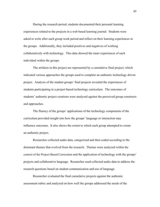 45
 
During the research period, students documented their personal learning
experiences related to the projects in a web based learning journal. Students were
asked to write after each group work period and reflect on their learning experiences in
the groups. Additionally, they included positives and negatives of working
collaboratively with technology. This data showed the inner experiences of each
individual within the groups.
The artifacts in this project are represented by a cumulative final project; which
indicated various approaches the groups used to complete an authentic technology driven
project. Analysis of the student groups’ final projects revealed the experiences of
students participating in a project based technology curriculum. The outcomes of
students’ authentic project creations were analyzed against the perceived group constructs
and approaches.
The fluency of the groups’ applications of the technology components of the
curriculum provided insight into how the groups’ language or interaction may
influence outcomes. It also shows the extent to which each group attempted to create
an authentic project.
Researcher collected audio data, categorized and then coded according to the
dominant themes that evolved from the research. Themes were analyzed within the
context of the Project-Based Curriculum and the application of technology with the groups’
projects and collaborative language. Researcher used collected audio data to address the
research questions based on student communication and use of language.
Researcher evaluated the final cumulative projects against the authentic
assessment rubric and analyzed on how well the groups addressed the needs of the
 