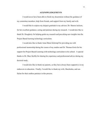 vi
 
ACKNOWLEDGEMENTS
I would never have been able to finish my dissertation without the guidance of
my committee members, help from friends, and support from my family and wife.
I would like to express my deepest gratitude to my advisor, Dr. Sharon Jackson,
for her excellent guidance, caring and patience during my research. I would also like to
thank Dr. Dougherty for helping guide my research and provoking new insights into the
Project Based learning technology curriculum.
I would also like to thank Anna Maria Schrimpf for providing me with
professional mentorship during the course of my studies and Dr. Thomas Gwin for his
support for Project Based Learning with technology curriculum in his school. A special
thanks to Dr. Marc Kerble for sharing his experience and professional advice during my
doctoral study.
I would also like to thank my parents, as they have always been supportive in my
endeavors in education. Finally, I would like to thank my wife, Shachenka, and son
Dylan for their endless patience in this process.
 