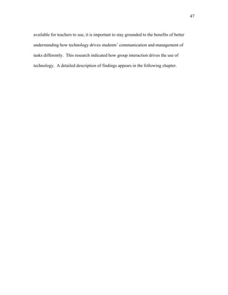 47
 
available for teachers to use, it is important to stay grounded to the benefits of better
understanding how technology drives students’ communication and management of
tasks differently. This research indicated how group interaction drives the use of
technology. A detailed description of findings appears in the following chapter.
 