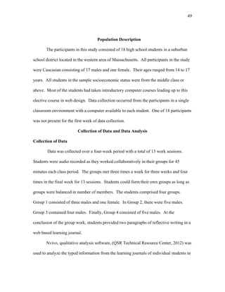 49
 
Population Description
The participants in this study consisted of 18 high school students in a suburban
school district located in the western area of Massachusetts. All participants in the study
were Caucasian consisting of 17 males and one female. Their ages ranged from 14 to 17
years. All students in the sample socioeconomic status were from the middle class or
above. Most of the students had taken introductory computer courses leading up to this
elective course in web design. Data collection occurred from the participants in a single
classroom environment with a computer available to each student. One of 18 participants
was not present for the first week of data collection.
Collection of Data and Data Analysis
Collection of Data
Data was collected over a four-week period with a total of 13 work sessions.
Students were audio recorded as they worked collaboratively in their groups for 45
minutes each class period. The groups met three times a week for three weeks and four
times in the final week for 13 sessions. Students could form their own groups as long as
groups were balanced in number of members. The students comprised four groups.
Group 1 consisted of three males and one female. In Group 2, there were five males.
Group 3 contained four males. Finally, Group 4 consisted of five males. At the
conclusion of the group work, students provided two paragraphs of reflective writing in a
web based learning journal.
Nvivo, qualitative analysis software, (QSR Technical Resource Center, 2012) was
used to analyze the typed information from the learning journals of individual students in
 
