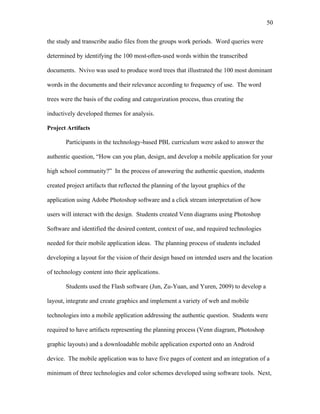 50
 
the study and transcribe audio files from the groups work periods. Word queries were
determined by identifying the 100 most often-used words within the transcribed
documents. Nvivo was used to produce word trees that illustrated the 100 most dominant
words in the documents and their relevance according to frequency of use. The word
trees were the basis of the coding and categorization process, thus creating the
inductively developed themes for analysis.
Project Artifacts
Participants in the technology-based PBL curriculum were asked to answer the
authentic question, “How can you plan, design, and develop a mobile application for your
high school community?” In the process of answering the authentic question, students
created project artifacts that reflected the planning of the layout graphics of the
application using Adobe Photoshop software and a click stream interpretation of how
users will interact with the design. Students created Venn diagrams using Photoshop
Software and identified the desired content, context of use, and required technologies
needed for their mobile application ideas. The planning process of students included
developing a layout for the vision of their design based on intended users and the location
of technology content into their applications.
Students used the Flash software (Jun, Zu-Yuan, and Yuren, 2009) to develop a
layout, integrate and create graphics and implement a variety of web and mobile
technologies into a mobile application addressing the authentic question. Students were
required to have artifacts representing the planning process (Venn diagram, Photoshop
graphic layouts) and a downloadable mobile application exported onto an Android
device. The mobile application was to have five pages of content and an integration of a
minimum of three technologies and color schemes developed using software tools. Next,
 