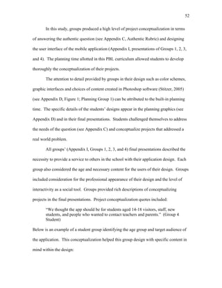 52
 
In this study, groups produced a high level of project conceptualization in terms
of answering the authentic question (see Appendix C, Authentic Rubric) and designing
the user interface of the mobile application (Appendix I, presentations of Groups 1, 2, 3,
and 4). The planning time allotted in this PBL curriculum allowed students to develop
thoroughly the conceptualization of their projects.
The attention to detail provided by groups in their design such as color schemes,
graphic interfaces and choices of content created in Photoshop software (Stitzer, 2005)
(see Appendix D, Figure 1; Planning Group 1) can be attributed to the built-in planning
time. The specific details of the students’ designs appear in the planning graphics (see
Appendix D) and in their final presentations. Students challenged themselves to address
the needs of the question (see Appendix C) and conceptualize projects that addressed a
real world problem.
All groups’ (Appendix I, Groups 1, 2, 3, and 4) final presentations described the
necessity to provide a service to others in the school with their application design. Each
group also considered the age and necessary content for the users of their design. Groups
included consideration for the professional appearance of their design and the level of
interactivity as a social tool. Groups provided rich descriptions of conceptualizing
projects in the final presentations. Project conceptualization quotes included:
“We thought the app should be for students aged 14-18 visitors, staff, new
students, and people who wanted to contact teachers and parents.” (Group 4
Student)
Below is an example of a student group identifying the age group and target audience of
the application. This conceptualization helped this group design with specific content in
mind within the design:
 
