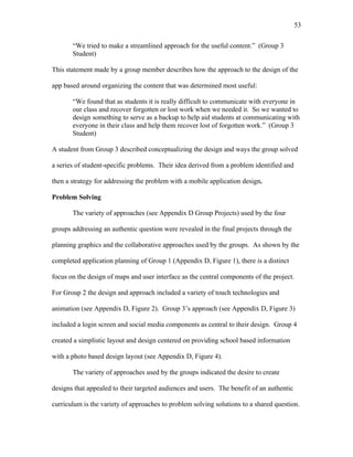 53
 
“We tried to make a streamlined approach for the useful content.” (Group 3
Student)
This statement made by a group member describes how the approach to the design of the
app based around organizing the content that was determined most useful:
“We found that as students it is really difficult to communicate with everyone in
our class and recover forgotten or lost work when we needed it. So we wanted to
design something to serve as a backup to help aid students at communicating with
everyone in their class and help them recover lost of forgotten work.” (Group 3
Student)
A student from Group 3 described conceptualizing the design and ways the group solved
a series of student-specific problems. Their idea derived from a problem identified and
then a strategy for addressing the problem with a mobile application design.
Problem Solving
The variety of approaches (see Appendix D Group Projects) used by the four
groups addressing an authentic question were revealed in the final projects through the
planning graphics and the collaborative approaches used by the groups. As shown by the
completed application planning of Group 1 (Appendix D, Figure 1), there is a distinct
focus on the design of maps and user interface as the central components of the project.
For Group 2 the design and approach included a variety of touch technologies and
animation (see Appendix D, Figure 2). Group 3’s approach (see Appendix D, Figure 3)
included a login screen and social media components as central to their design. Group 4
created a simplistic layout and design centered on providing school based information
with a photo based design layout (see Appendix D, Figure 4).
The variety of approaches used by the groups indicated the desire to create
designs that appealed to their targeted audiences and users. The benefit of an authentic
curriculum is the variety of approaches to problem solving solutions to a shared question.
 