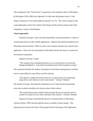 54
 
This component is the “Task Factors” requirement on the authentic rubric of Herrington
& Herrington (1998; 2006) (see Appendix C) which asks that groups create a “wide
range of responses to the central authentic question” (p. 21). The variety emerges in the
visual approaches used in the creation of the design and the choices groups made when
integrating a variety of technologies.
Visual Approaches
Students in Groups 1 and 2 described specifically in the presentations a variety of
visual design choices in their mobile applications. Students described the detailed use of
Photoshop software (Stitzer, 2005) as well as color schemes related to the content of the
application. There were also descriptions of the links between the choice in visuals and
the technical components.
Students in Group 1 stated:
“We wanted to have transparent buttons so you would not have an awkward
background behind it. I just kind of tweaked around with the gradient overlay.”
This statement describes the student’s description of the button making process with the
tools to create different visual effects with the software.
“The app has a simple and clean layout one in which anyone can understand,
along with a color scheme to show school spirit.” (Group 1 Student)
The student in Group 1 described the intentional use of a clean layout incorporating
colors that worked according to the chosen colors of their school.
“We wanted buttons that would be kind of catchy but not too intricate and we
wanted it to match our red, white, and black color scheme.” (Group 2 Student)
Students in Group 2 described the process of making buttons in Photoshop
software (Stitzer, 2005) and described the choice available in button design. This
statement also connects the choice of the group based on the design of the application
 
