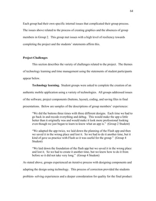 64
 
Each group had their own specific internal issues that complicated their group process.
The issues above related to the process of creating graphics and the absences of group
members in Group 2. This group met issues with a high level of resiliency towards
completing the project and the students’ statements affirm this.
Project Challenges
This section describes the variety of challenges related to the project. The themes
of technology learning and time management using the statements of student participants
appear below.
Technology learning. Student groups were asked to complete the creation of an
authentic mobile application using a variety of technologies. All groups addressed issues
of the software, project components (buttons, layout), coding, and saving files in final
presentations. Below are samples of the descriptions of group members’ experiences:
“We did the buttons three times with three different designs. Each time we had to
go back in and recode everything and debug. This would make the app a little
better than it originally was and would make it look more professional looking
even though we just began to learn to know what an app is.” (Group 2 Student)
“We adapted the app twice, we laid down the planning of the Flash app and then
we saved it in the wrong place and lost it. So we had to do it another time, but it
kind of gave us practice with Flash so it was useful for the group.” (Group 4
Student)
“We laid down the foundation of the flash app but we saved it in the wrong place
and lost it. So we had to create it another time, but we knew how to do it from
before so it did not take very long.” (Group 4 Student)
As stated above, groups experienced an iterative process with designing components and
adapting the design using technology. This process of correction provided the students
problem- solving experiences and a deeper consideration for quality for the final product:
 