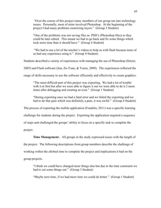65
 
“Over the course of this project many members of our group ran into technology
issues. Personally, most of mine involved Photoshop. At the beginning of the
project I had many problems rasterizing layers.” (Group 3 Student)
“One of the problems was not saving files as .PSD’s (Photoshop files) so they
could be later edited. This meant we had to go back and fix some things which
took more time than it should have.” (Group 4 Student)
“We had to use a lot of the teacher’s videos to help us with flash because none of
us had any experience using it.” (Group 4 Student)
Students described a variety of experiences with managing the use of Photoshop (Stitzer,
2005) and Flash software (Jun, Zu-Yuan, & Yuren, 2009). The experiences reflected the
range of skills necessary to use the software efficiently and effectively to create graphics:
“The most difficult part of this project was exporting. We had a lot of trouble
with it at first but after we were able to figure it out we were able to do it 2 more
times after debugging and creating an icon.” (Group 1 Student)
“During exporting once we had a fatal error and we failed the exporting and we
had to do that gain which was definitely a pain, it was awful.” (Group 4 Student)
The process of exporting the mobile application (Franklin, 2011) was a specific learning
challenge for students during the project. Exporting the application required a sequence
of steps and challenged the groups’ ability to focus on a specific task to complete the
project.
Time Management . All groups in the study expressed issues with the length of
the project. The following descriptions from group members describe the challenge of
working within the allotted time to complete the project and implications it had on the
group projects.
“I think we could have changed more things also but due to the time constraint we
had to cut some things out.” (Group 3 Student)
“Maybe next time, if we had more time we could do better.” (Group 1 Student)
 