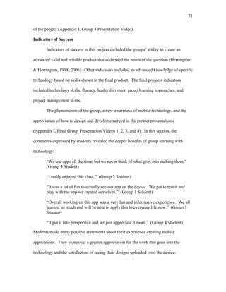 71
 
of the project (Appendix I, Group 4 Presentation Video).
Indicators of Success
Indicators of success in this project included the groups’ ability to create an
advanced valid and reliable product that addressed the needs of the question (Herrington
& Herrington, 1998; 2006). Other indicators included an advanced knowledge of specific
technology based on skills shown in the final product. The final projects indicators
included technology skills, fluency, leadership roles, group learning approaches, and
project management skills.
The phenomenon of the group, a new awareness of mobile technology, and the
appreciation of how to design and develop emerged in the project presentations
(Appendix I, Final Group Presentation Videos 1, 2, 3, and 4). In this section, the
comments expressed by students revealed the deeper benefits of group learning with
technology:
“We use apps all the time, but we never think of what goes into making them.”
(Group 4 Student)
“I really enjoyed this class.” (Group 2 Student)
“It was a lot of fun to actually see our app on the device. We got to test it and
play with the app we created ourselves.” (Group 1 Student)
“Overall working on this app was a very fun and informative experience. We all
learned so much and will be able to apply this to everyday life now.” (Group 1
Student)
“It put it into perspective and we just appreciate it more.” (Group 4 Student)
Students made many positive statements about their experience creating mobile
applications. They expressed a greater appreciation for the work that goes into the
technology and the satisfaction of seeing their designs uploaded onto the device:
 