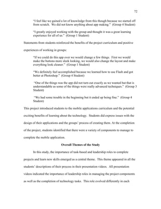 72
 
“I feel like we gained a lot of knowledge from this though because we started off
from scratch. We did not know anything about app making.” (Group 4 Student)
“I greatly enjoyed working with the group and thought it was a great learning
experience for all of us.” (Group 1 Student)
Statements from students reinforced the benefits of the project curriculum and positive
experiences of working in groups:
“If we could do this app over we would change a few things. First we would
make the buttons more sleek looking, we would also change the layout and make
everything look cleaner.” (Group 1 Student)
“We definitely feel accomplished because we learned how to use Flash and got
better at Photoshop.” (Group 4 Student)
“One of the things was the app did not turn out exactly as we wanted but that is
understandable as some of the things were really advanced techniques.” (Group 3
Student)
“We had some trouble in the beginning but it ended up being fine.” (Group 4
Student)
This project introduced students to the mobile applications curriculum and the potential
exciting benefits of learning about the technology. Students did express issues with the
design of their applications and the groups’ process of creating them. At the completion
of the project, students identified that there were a variety of components to manage to
complete the mobile application.
Overall Themes of the Study
In this study, the importance of task-based and leadership roles to complete
projects and learn new skills emerged as a central theme. This theme appeared in all the
students’ descriptions of their process in their presentation videos. All presentation
videos indicated the importance of leadership roles in managing the project components
as well as the completion of technology tasks. This role evolved differently in each
 
