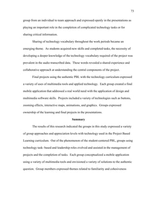 73
 
group from an individual to team approach and expressed openly in the presentations as
playing an important role in the completion of complicated technology tasks or for
sharing critical information.
Sharing of technology vocabulary throughout the work periods became an
emerging theme. As students acquired new skills and completed tasks, the necessity of
developing a deeper knowledge of the technology vocabulary required of the project was
prevalent in the audio transcribed data. These words revealed a shared experience and
collaborative approach at understanding the central components of the project.
Final projects using the authentic PBL with the technology curriculum expressed
a variety of uses of multimedia tools and applied technology. Each group created a final
mobile application that addressed a real world need with the application of design and
multimedia software skills. Projects included a variety of technologies such as buttons,
zooming effects, interactive maps, animations, and graphics. Groups expressed
ownership of the learning and final projects in the presentations.
Summary
The results of this research indicated the groups in this study expressed a variety
of group approaches and appreciation levels with technology used in the Project Based
Learning curriculum. Out of the phenomenon of the student-centered PBL, groups using
technology task- based and leadership roles evolved and assisted in the management of
projects and the completion of tasks. Each group conceptualized a mobile application
using a variety of multimedia tools and envisioned a variety of solutions to the authentic
question. Group members expressed themes related to familiarity and cohesiveness
 