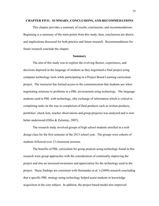 75
 
CHAPTER FIVE: SUMMARY, CONCLUSIONS, AND RECOMMEDATIONS
This chapter provides a summary of results, conclusions, and recommendations.
Beginning is a summary of the main points from this study; then, conclusions are drawn,
and implications discussed for both practice and future research. Recommendations for
future research conclude the chapter.
Summary
The aim of this study was to explore the evolving themes, experiences, and
decisions depicted in the language of students as they negotiated a final project using
computer technology tools while participating in a Project Based Learning curriculum
project. The instructor has limited access to the communication that students use when
negotiating solutions to problems in a PBL environment using technology. The language
students used in PBL with technology, (the exchange of information which is critical to
completing tasks on the way to completion of final products such as written products,
portfolios’ check lists, teacher observations and group projects) was analyzed and is now
better understood (Olfos & Zuluntay, 2007).
The research study involved groups of high school students enrolled in a web
design class for the first semester of the 2013 school year. The groups were cohorts of
students followed over 13 classroom sessions.
The benefits of PBL curriculum for group projects using technology found in this
research were group approaches with the consideration of continually improving the
project and also an increased awareness and appreciation for the technology used in the
project. These findings are consistent with Hernandez et al.’s (2009) research concluding
that a specific PBL strategy using technology helped assist students in knowledge
acquisition in the core subject. In addition, the project based model also improved
 