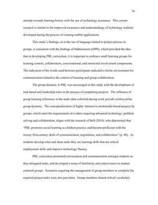 76
 
attitude towards learning history with the use of technology assistance. This current
research is similar to the improved awareness and understandings of technology students
developed during the process of creating mobile applications.
This study’s findings, as to the use of language related to project process in
groups, is consistent with the findings of Hakkarainen (2009), which provided the idea
that in developing PBL curriculum, it is important to embrace small learning groups for
learning context, collaboration, conversational, and emotional involvement components.
The indication of the words used between participants indicated a fertile environment for
communication related to the context of learning and group collaboration.
The group dynamic in PBL was encouraged in this study with the development of
task-based and leadership roles in the process of completing projects. The influence of
group learning references in the audio data collected during work periods reinforced the
group dynamic. The conceptualization of highly interactive multimedia based projects by
groups, which meet the requirements of a rubric requiring advanced technology, problem
solving and collaboration, aligns with the research of Bell (2010), who determined that
“PBL promotes social learning as children practice and become proficient with the
twenty-first-century skills of communication, negotiation, and collaboration” (p. 40). As
students develop roles and share tasks they are learning skills that are critical
employment skills and improve technology fluency.
PBL curriculum promoted conversation and communication amongst students as
they delegated tasks, and developed a sense of familiarity and cohesiveness in student
centered groups. Scenarios requiring the management of group members to complete the
required project tasks were also prevalent. Group members shared critical vocabulary
 