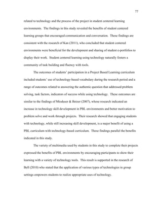 77
 
related to technology and the process of the project in student centered learning
environments. The findings in this study revealed the benefits of student centered
learning groups that encouraged communication and conversation. These findings are
consistent with the research of Kan (2011), who concluded that student centered
environments were beneficial for the development and sharing of student e-portfolios to
display their work. Student centered learning using technology naturally fosters a
community of task building and fluency with tools.
The outcomes of students’ participation in a Project Based Learning curriculum
included students’ use of technology-based vocabulary during the research period and a
range of outcomes related to answering the authentic question that addressed problem
solving, task factors, indicators of success while using technology. These outcomes are
similar to the findings of Mioduser & Betzer (2007), whose research indicated an
increase in technology skill development in PBL environments and better motivation to
problem solve and work through projects. Their research showed that engaging students
with technology, while still increasing skill development, is a major benefit of using a
PBL curriculum with technology-based curriculum. These findings parallel the benefits
indicated in this study.
The variety of multimedia used by students in this study to complete their projects
expressed the benefits of PBL environments by encouraging participants to show their
learning with a variety of technology tools. This result is supported in the research of
Bell (2010) who stated that the application of various types of technologies in group
settings empowers students to realize appropriate uses of technology.
 