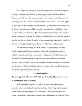 78
 
The final product outcomes in this research represent the combination of group
process, technology, and addressing the authentic question in the PBL curriculum.
Students were able to develop authentic projects which were the results of a variety of
technology based skills, project management and conceptualization. These skills appear
in the research of Garran (2008), who described the PBL approach with an authentic goal.
In Garran’s research, authentic PBL curriculums enabled students to highlight a wide
variety of skills across disciplines. The influence of authentic strategies in the students’
projects played a critical role in this research. This description of the context of authentic
learning was also prevalent in the variety of approaches and use of technology revealed in
the final mobile application designs and choice of technology used by students.
The research of Yoon Jin, and Hyun-Hwa (2012) also expressed the critical
benefits of authentically driven curriculum. This research described the benefit to
students of participating in real world scenarios with guidance from the instructor and
collaboratively with small groups to experience how world experiences can inform
learners. These experiences were driven even further with the integration of technology
and the variety of skills beneficial to students for problem solving and skill development
and fluency with software and vocabulary.
Discussion of Results
Research Question 1: What are the benefits of a Project Based Learning curriculum
in group projects using technology?
Student themes in the choice of words in the transcription of group work
presented in the transcribed audio recordings indicated the level of group learning and
communication encouraged by the PBL environment. The audio transcription data
results indicated there were benefits of group work revealed within the context of group
 