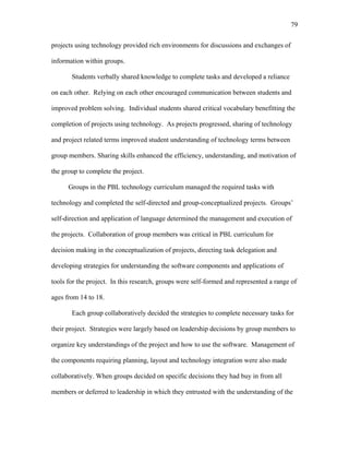 79
 
projects using technology provided rich environments for discussions and exchanges of
information within groups.
Students verbally shared knowledge to complete tasks and developed a reliance
on each other. Relying on each other encouraged communication between students and
improved problem solving. Individual students shared critical vocabulary benefitting the
completion of projects using technology. As projects progressed, sharing of technology
and project related terms improved student understanding of technology terms between
group members. Sharing skills enhanced the efficiency, understanding, and motivation of
the group to complete the project.
Groups in the PBL technology curriculum managed the required tasks with
technology and completed the self-directed and group-conceptualized projects. Groups’
self-direction and application of language determined the management and execution of
the projects. Collaboration of group members was critical in PBL curriculum for
decision making in the conceptualization of projects, directing task delegation and
developing strategies for understanding the software components and applications of
tools for the project. In this research, groups were self-formed and represented a range of
ages from 14 to 18.
Each group collaboratively decided the strategies to complete necessary tasks for
their project. Strategies were largely based on leadership decisions by group members to
organize key understandings of the project and how to use the software. Management of
the components requiring planning, layout and technology integration were also made
collaboratively. When groups decided on specific decisions they had buy in from all
members or deferred to leadership in which they entrusted with the understanding of the
 