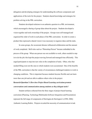 81
 
delegation and developing strategies for understanding the software components and
applications of the tools for the project. Students shared knowledge and strategies for
problem solving in the PBL curriculum.
Students developed solutions to an authentic question in a PBL environment,
which encouraged a sharing of group ideas about the project. Students developed a
vision together and took ownership of the project. Groups were self-managed and
organized the order of work in each phase of the PBL curriculum. In order to create a
product that expressed a shared vision it was necessary to organize ideas and the tasks.
In some groups, the occasional absence influenced collaboration and the amount
of work completed. Skill roles such as “Photoshop Person” became embedded in the
process of the group. When one person was not available to work, others needed to step
in to do the job; this kept the project moving forward and managed time efficiently. This
urged participants to step into new roles in the completion of tasks. Often, roles that
needed filling were not the ones to which students were accustomed. One of the benefits
of the PBL curriculum is that the variety of circumstances challenged students to work in
changing conditions. This is important because students become flexible and can learn
more than one job and are able to address others roles in the project.
Research Question 3: How does Project Based Learning curriculum promote
conversations and communication among students as they delegate tasks?
Student artifacts collected from the three stages of project based learning
curriculum (Planning, Technology/Multimedia Software Integration and Presentation)
represent the full range of components of Herrington & Herrington’s (1998; 2006)
Authentic Learning Rubric. Projects revealed the necessity of communication in task
 