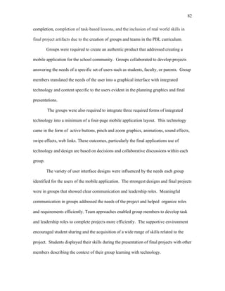 82
 
completion, completion of task-based lessons, and the inclusion of real world skills in
final project artifacts due to the creation of groups and teams in the PBL curriculum.
Groups were required to create an authentic product that addressed creating a
mobile application for the school community. Groups collaborated to develop projects
answering the needs of a specific set of users such as students, faculty, or parents. Group
members translated the needs of the user into a graphical interface with integrated
technology and content specific to the users evident in the planning graphics and final
presentations.
The groups were also required to integrate three required forms of integrated
technology into a minimum of a four-page mobile application layout. This technology
came in the form of active buttons, pinch and zoom graphics, animations, sound effects,
swipe effects, web links. These outcomes, particularly the final applications use of
technology and design are based on decisions and collaborative discussions within each
group.
The variety of user interface designs were influenced by the needs each group
identified for the users of the mobile application. The strongest designs and final projects
were in groups that showed clear communication and leadership roles. Meaningful
communication in groups addressed the needs of the project and helped organize roles
and requirements efficiently. Team approaches enabled group members to develop task
and leadership roles to complete projects more efficiently. The supportive environment
encouraged student sharing and the acquisition of a wide range of skills related to the
project. Students displayed their skills during the presentation of final projects with other
members describing the context of their group learning with technology.
 