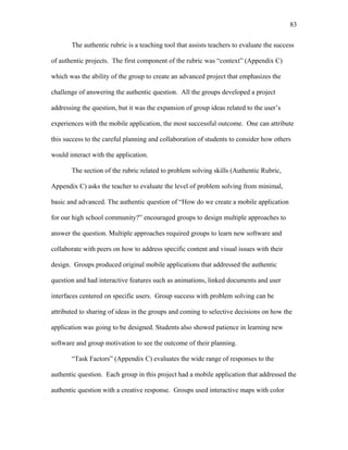 83
 
The authentic rubric is a teaching tool that assists teachers to evaluate the success
of authentic projects. The first component of the rubric was “context” (Appendix C)
which was the ability of the group to create an advanced project that emphasizes the
challenge of answering the authentic question. All the groups developed a project
addressing the question, but it was the expansion of group ideas related to the user’s
experiences with the mobile application, the most successful outcome. One can attribute
this success to the careful planning and collaboration of students to consider how others
would interact with the application.
The section of the rubric related to problem solving skills (Authentic Rubric,
Appendix C) asks the teacher to evaluate the level of problem solving from minimal,
basic and advanced. The authentic question of “How do we create a mobile application
for our high school community?” encouraged groups to design multiple approaches to
answer the question. Multiple approaches required groups to learn new software and
collaborate with peers on how to address specific content and visual issues with their
design. Groups produced original mobile applications that addressed the authentic
question and had interactive features such as animations, linked documents and user
interfaces centered on specific users. Group success with problem solving can be
attributed to sharing of ideas in the groups and coming to selective decisions on how the
application was going to be designed. Students also showed patience in learning new
software and group motivation to see the outcome of their planning.
“Task Factors” (Appendix C) evaluates the wide range of responses to the
authentic question. Each group in this project had a mobile application that addressed the
authentic question with a creative response. Groups used interactive maps with color
 