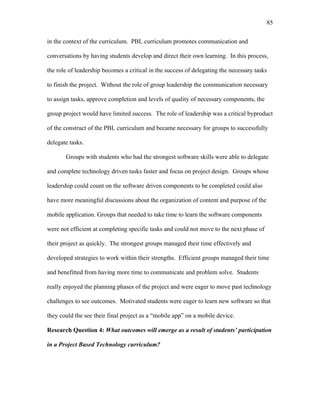 85
 
in the context of the curriculum. PBL curriculum promotes communication and
conversations by having students develop and direct their own learning. In this process,
the role of leadership becomes a critical in the success of delegating the necessary tasks
to finish the project. Without the role of group leadership the communication necessary
to assign tasks, approve completion and levels of quality of necessary components, the
group project would have limited success. The role of leadership was a critical byproduct
of the construct of the PBL curriculum and became necessary for groups to successfully
delegate tasks.
Groups with students who had the strongest software skills were able to delegate
and complete technology driven tasks faster and focus on project design. Groups whose
leadership could count on the software driven components to be completed could also
have more meaningful discussions about the organization of content and purpose of the
mobile application. Groups that needed to take time to learn the software components
were not efficient at completing specific tasks and could not move to the next phase of
their project as quickly. The strongest groups managed their time effectively and
developed strategies to work within their strengths. Efficient groups managed their time
and benefitted from having more time to communicate and problem solve. Students
really enjoyed the planning phases of the project and were eager to move past technology
challenges to see outcomes. Motivated students were eager to learn new software so that
they could the see their final project as a “mobile app” on a mobile device.
Research Question 4: What outcomes will emerge as a result of students’ participation
in a Project Based Technology curriculum?
 