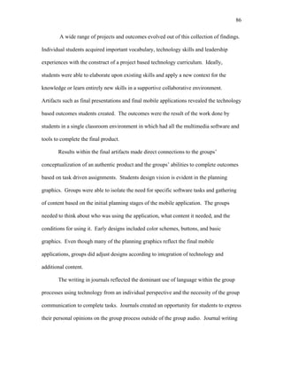 86
 
A wide range of projects and outcomes evolved out of this collection of findings.
Individual students acquired important vocabulary, technology skills and leadership
experiences with the construct of a project based technology curriculum. Ideally,
students were able to elaborate upon existing skills and apply a new context for the
knowledge or learn entirely new skills in a supportive collaborative environment.
Artifacts such as final presentations and final mobile applications revealed the technology
based outcomes students created. The outcomes were the result of the work done by
students in a single classroom environment in which had all the multimedia software and
tools to complete the final product.
Results within the final artifacts made direct connections to the groups’
conceptualization of an authentic product and the groups’ abilities to complete outcomes
based on task driven assignments. Students design vision is evident in the planning
graphics. Groups were able to isolate the need for specific software tasks and gathering
of content based on the initial planning stages of the mobile application. The groups
needed to think about who was using the application, what content it needed, and the
conditions for using it. Early designs included color schemes, buttons, and basic
graphics. Even though many of the planning graphics reflect the final mobile
applications, groups did adjust designs according to integration of technology and
additional content.
The writing in journals reflected the dominant use of language within the group
processes using technology from an individual perspective and the necessity of the group
communication to complete tasks. Journals created an opportunity for students to express
their personal opinions on the group process outside of the group audio. Journal writing
 