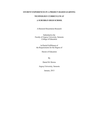 STUDENT EXPERIENCES IN A PROJECT-BASED LEARNING
TECHNOLOGY CURRICULUM AT
A SUBURBAN HIGH SCHOOL
A Doctoral Dissertation Research
Submitted to the
Faculty of Argosy University, Sarasota
College of Education
In Partial Fulfillment of
the Requirements for the Degree of
Doctor of Education
By
Daniel M. Downs
Argosy University, Sarasota
January, 2013
 