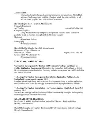 Animation I&II
Courses teaching the basics of computer animation, movement and Adobe Flash
software. Students create a portfolio of videos which show their abilities to tell
stories, create graphics and create realistic movement.
Haverhill High School, Haverhill, Massachusetts
Fine Arts Department
Art Teacher August 2007-July 2008
Computer Graphics
Using Adobe Photoshop and project assignments students create idea driven
portfolio based on business concepts and skill lessons. Students
Basic Art
(Course description)
Photography
(Course description)
Haverhill Public Schools, Haverhill, Massachusetts
Department of Special Education
Itinerant Art Teacher August 2006 – July 2007
Special Needs Art Classes (K-8)
(Course description)
EDUCATION CONSULTATIONS:
Curriculum Development for Bunker Hill Community College- Certificate in
Mobile Application Development Chosen to write curriculum for Certificate in Mobile
Development program at institution. Currently includes two separate tracks(IOS,Android)
and total of 6 courses.
Technology Curriculum Development Consultation-Springfield Public Schools
Springfield, Massachusetts August 2012
Provided week long training and curriculum development training in mobile application
curriculum for staff of the Technology Department of the Springfield Public Schools.
Technology Curriculum Consultation –St. Thomas Aquinas High School Dover,NH
January 2012
Met with Technology leadership team and helped them develop strategies for integrating
mobile applications into their curriculum.
GRADUATE LEVEL TEACHING:
Developing A Mobile Applications Curriculum For Educators Endicott College
Beverly, Massachusetts
Digital Photography for Teachers Professional Development Course Endicott College
Beverly, Massachusetts
 