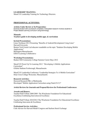 LEADERSHIP TRAINING:
MassCUE Leadership Training for Technology Directors
PROFESSIONAL ACTIVITIES:
Articles Under Review or In Preparation:
Doctoral student with coursework completed. Anticipated research involves students in
Project Based Learning curriculum using technology.
Manuals:
Teachers guide to developing mobile apps. & curriculum
Invited Presentations:
Linux Northeast 2013 Presenting “Benefits of Android Development Using Linux”
Harvard University
Boston Tech Forum Led educator roundtable on the topic ”Students Developing Mobile
Applications”
Burlington,Massachusetts
EDCO Learning Collaborative
Workshop Presentations:
Bunker Hill Community College Summer Career Days 2012
MassCUE Power Up To Learning 2012 “Developing A Mobile Applications
Curriculum”
Gillette Stadium Foxborough, Massachusetts
MassCUE Leadership Conference “Leadership Strategies To A Mobile Curriculum”
Holy Cross College Worcester, Massachusetts
Research Activities:
Doctoral Research PBL w/Multimedia
Developed “Mobile Application Curriculum using Flash CS 5.5”
Article Reviews for Journals and Proposal Reviews for Professional Conferences:
Awards and Honors:
Teacher/Staff Tribute 2008/2009 The Winchester Foundation For Educational
Excellence Celebrating Innovation & Excellence
Teacher/Staff Tribute 2010/2012 The Winchester Foundation For Educational Excellence
Celebrating Innovation & Excellence
Professional Service Activities:
Club Advisor for Harvard Model Congress and Sachem Stock Exchange
 