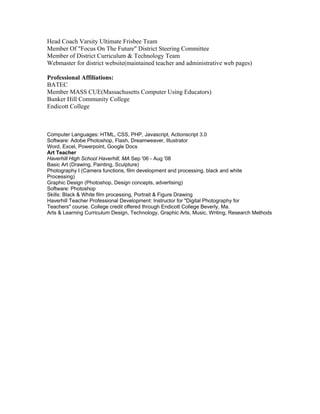 Head Coach Varsity Ultimate Frisbee Team
Member Of "Focus On The Future" District Steering Committee
Member of District Curriculum & Technology Team
Webmaster for district website(maintained teacher and administrative web pages)
Professional Affiliations:
BATEC
Member MASS CUE(Massachusetts Computer Using Educators)
Bunker Hill Community College
Endicott College
Computer Languages: HTML, CSS, PHP, Javascript, Actionscript 3.0
Software: Adobe Photoshop, Flash, Dreamweaver, Illustrator
Word, Excel, Powerpoint, Google Docs
Art Teacher
Haverhill High School Haverhill, MA Sep '06 - Aug '08
Basic Art (Drawing, Painting, Sculpture)
Photography I (Camera functions, film development and processing, black and white
Processing)
Graphic Design (Photoshop, Design concepts, advertising)
Software: Photoshop
Skills: Black & White film processing, Portrait & Figure Drawing
Haverhill Teacher Professional Development: Instructor for "Digital Photography for
Teachers" course. College credit offered through Endicott College Beverly, Ma.
Arts & Learning Curriculum Design, Technology, Graphic Arts, Music, Writing, Research Methods
 