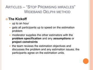 ARTICLES – “STOP PROMISING MIRACLES”
WIDEBAND DELPHI METHOD
 The Kickoff
 up to an hour
 gets all participants up to speed on the estimation
problem
 moderator supplies the other estimators with the
problem specification and any assumptions or
project constraints
 the team reviews the estimation objectives and
discusses the problem and any estimation issues; the
participants agree on the estimation units.
 