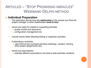 ARTICLES – “STOP PROMISING MIRACLES”
WIDEBAND DELPHI METHOD
 Individual Preparation
 The estimation should have no relationship to the answer you think the
project manager or other stakeholders want to hear
 record any tasks for related or supporting activities
 quality control and assurance
 configuration management etc.
 include rework tasks following testing or inspection activities.
 if estimating a schedule
 also think of any overhead activities (meetings, vacation, training,
other project assignments etc).
 record any assumptions
 radically different assumptions can lead to wide estimate variations
 