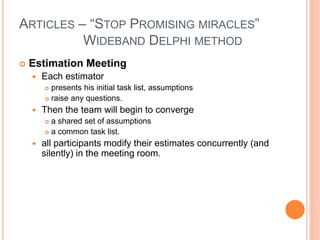 ARTICLES – “STOP PROMISING MIRACLES”
WIDEBAND DELPHI METHOD
 Estimation Meeting
 Each estimator
 presents his initial task list, assumptions
 raise any questions.
 Then the team will begin to converge
 a shared set of assumptions
 a common task list.
 all participants modify their estimates concurrently (and
silently) in the meeting room.
 