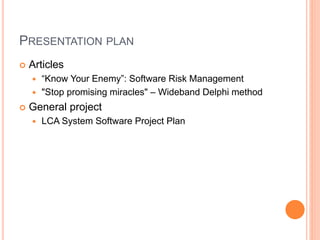 PRESENTATION PLAN
 Articles
 “Know Your Enemy”: Software Risk Management
 "Stop promising miracles" – Wideband Delphi method
 General project
 LCA System Software Project Plan
 