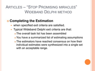 ARTICLES – “STOP PROMISING MIRACLES”
WIDEBAND DELPHI METHOD
 Completing the Estimation
 when specified exit criteria are satisfied.
 Typical Wideband Delphi exit criteria are that:
 The overall task list has been assembled
 You have a summarized list of estimating assumptions
 The estimators have reached consensus on how their
individual estimates were synthesized into a single set
with an acceptable range.
 