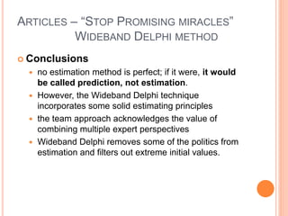 ARTICLES – “STOP PROMISING MIRACLES”
WIDEBAND DELPHI METHOD
 Conclusions
 no estimation method is perfect; if it were, it would
be called prediction, not estimation.
 However, the Wideband Delphi technique
incorporates some solid estimating principles
 the team approach acknowledges the value of
combining multiple expert perspectives
 Wideband Delphi removes some of the politics from
estimation and filters out extreme initial values.
 