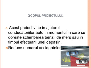 SCOPUL PROIECTULUI:
 Acest proiect vine in ajutorul
conducatoriilor auto in momentul in care se
doreste schimbarea benzii de mers sau in
timpul efectuarii unei depasiri.
Reduce numarul accidentelor.
 
