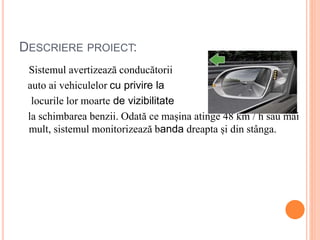 DESCRIERE PROIECT:
Sistemul avertizează conducătorii
auto ai vehiculelor cu privire la
locurile lor moarte de vizibilitate
la schimbarea benzii. Odată ce mașina atinge 48 km / h sau mai
mult, sistemul monitorizează banda dreapta și din stânga.
 