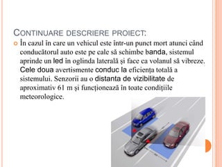 CONTINUARE DESCRIERE PROIECT:
 În cazul în care un vehicul este într-un punct mort atunci când
conducătorul auto este pe cale să schimbe banda, sistemul
aprinde un led în oglinda laterală și face ca volanul să vibreze.
Cele doua avertismente conduc la eficiența totală a
sistemului. Senzorii au o distanta de vizibilitate de
aproximativ 61 m și funcționează în toate condițiile
meteorologice.
 