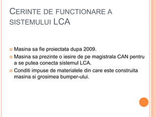 CERINTE DE FUNCTIONARE A
SISTEMULUI LCA
 Masina sa fie proiectata dupa 2009.
 Masina sa prezinte o iesire de pe magistrala CAN pentru
a se putea conecta sistemul LCA.
 Conditi impuse de materialele din care este construita
masina si grosimea bumper-ului.
 