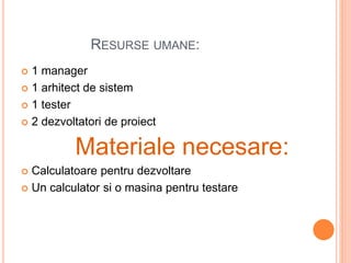 RESURSE UMANE:
 1 manager
 1 arhitect de sistem
 1 tester
 2 dezvoltatori de proiect
Materiale necesare:
 Calculatoare pentru dezvoltare
 Un calculator si o masina pentru testare
 