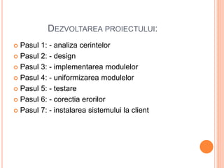 DEZVOLTAREA PROIECTULUI:
 Pasul 1: - analiza cerintelor
 Pasul 2: - design
 Pasul 3: - implementarea modulelor
 Pasul 4: - uniformizarea modulelor
 Pasul 5: - testare
 Pasul 6: - corectia erorilor
 Pasul 7: - instalarea sistemului la client
 