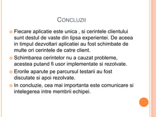 CONCLUZII
 Fiecare aplicatie este unica , si cerintele clientului
sunt destul de vaste din lipsa experientei. De aceea
in timpul dezvoltari aplicatiei au fost schimbate de
multe ori cerintele de catre client.
 Schimbarea cerintelor nu a cauzat probleme,
acestea putand fi usor implementate si rezolvate.
 Erorile aparute pe parcursul testarii au fost
discutate si apoi rezolvate.
 In concluzie, cea mai importanta este comunicare si
intelegerea intre membrii echipei.
 